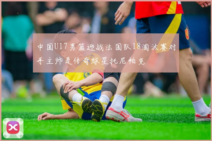 中国U17男篮迎战法国队18淘汰赛对手主帅是传奇球星托尼帕克