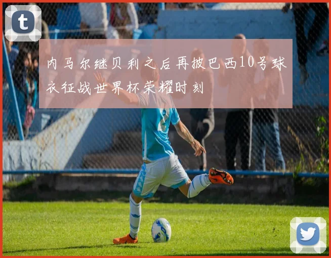 内马尔继贝利之后再披巴西10号球衣征战世界杯荣耀时刻