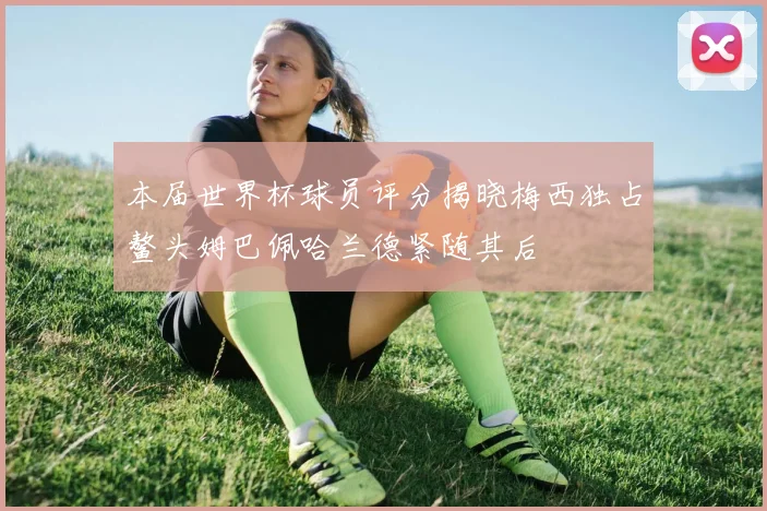 本届世界杯球员评分揭晓梅西独占鳌头姆巴佩哈兰德紧随其后