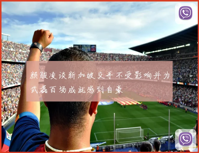 颜骏凌谈新加坡交手不受影响并为武磊百场成就感到自豪