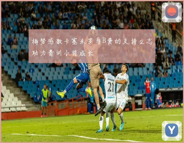 梅努感激卡塞米罗与B费的支持立志助力青训小将成长