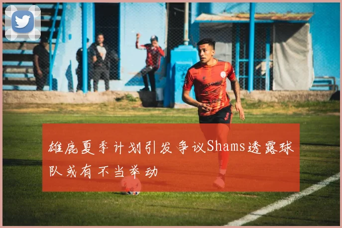 雄鹿夏季计划引发争议Shams透露球队或有不当举动