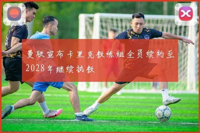 曼联宣布卡里克教练组全员续约至2028年继续执教
