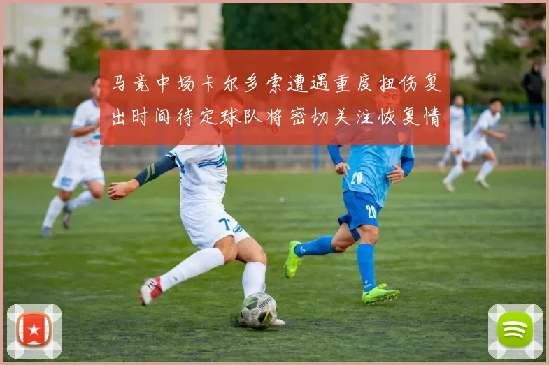 马竞中场卡尔多索遭遇重度扭伤复出时间待定球队将密切关注恢复情况