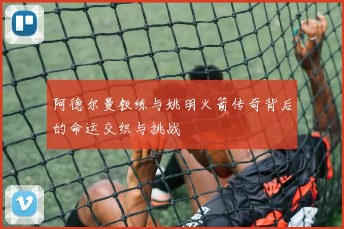 阿德尔曼教练与姚明火箭传奇背后的命运交织与挑战