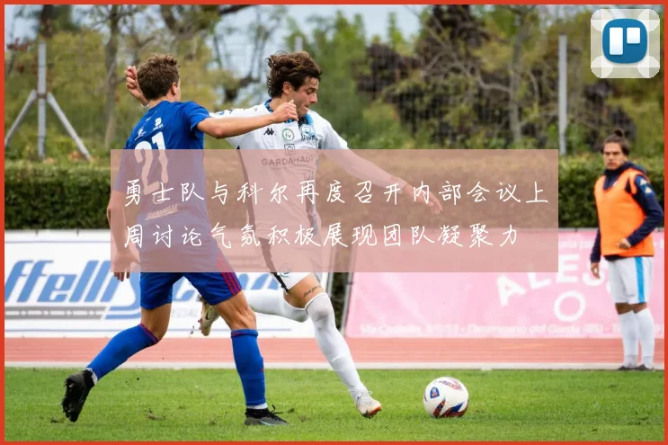勇士队与科尔再度召开内部会议上周讨论气氛积极展现团队凝聚力