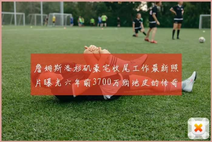 詹姆斯洛杉矶豪宅收尾工作最新照片曝光六年前3700万购地皮的传奇故事