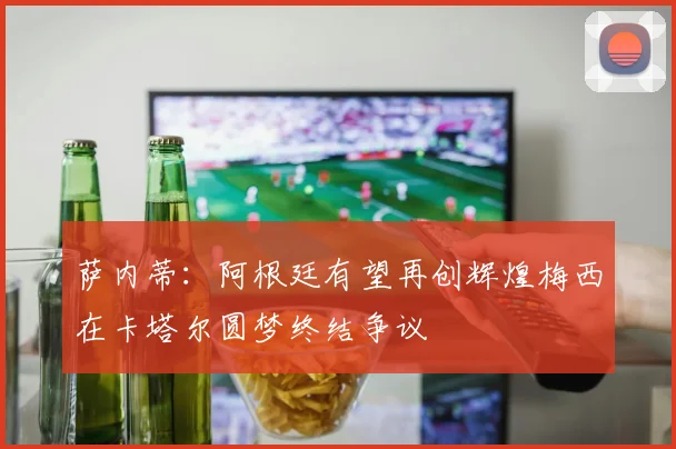 萨内蒂：阿根廷有望再创辉煌梅西在卡塔尔圆梦终结争议