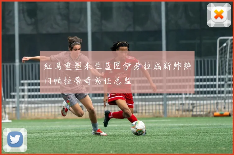 红鸟重塑米兰蓝图伊劳拉成新帅热门帕拉蒂奇或任总监