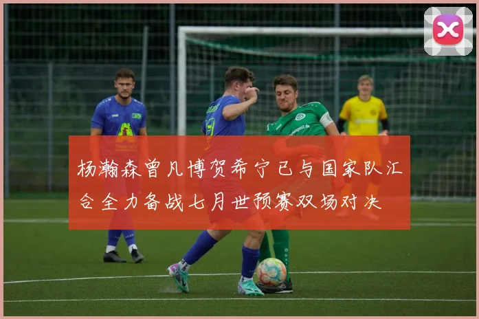 杨瀚森曾凡博贺希宁已与国家队汇合全力备战七月世预赛双场对决