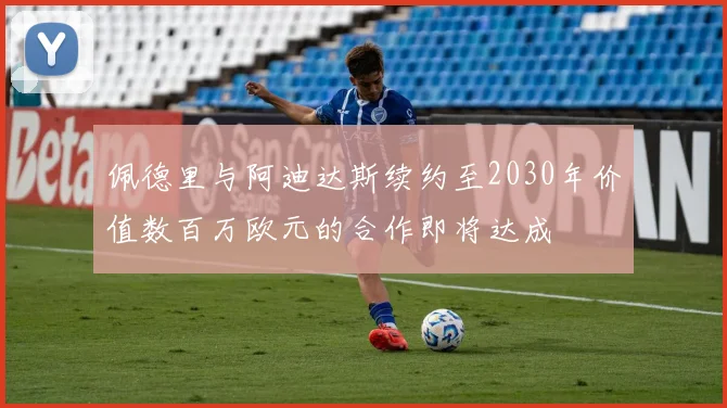 佩德里与阿迪达斯续约至2030年价值数百万欧元的合作即将达成