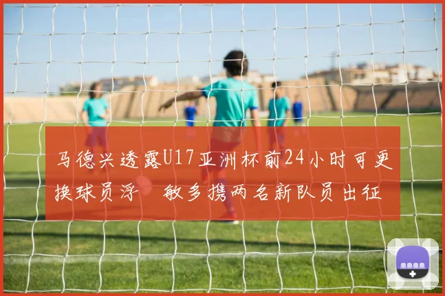 马德兴透露U17亚洲杯前24小时可更换球员浮嶋敏多携两名新队员出征