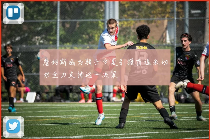 詹姆斯成为骑士今夏引援首选米切尔全力支持这一决策