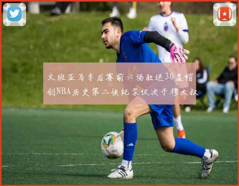 文班亚马季后赛前六场狂送30盖帽创NBA历史第二快纪录仅次于穆大叔的五场表现