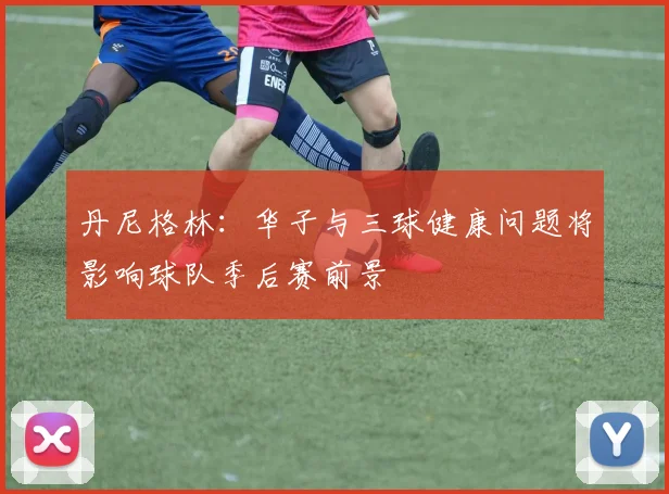 丹尼格林：华子与三球健康问题将影响球队季后赛前景