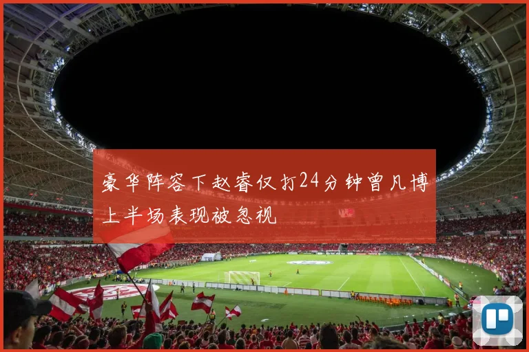 豪华阵容下赵睿仅打24分钟曾凡博上半场表现被忽视