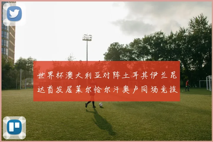 世界杯澳大利亚对阵土耳其伊兰昆达首发居莱尔恰尔汗奥卢同场竞技