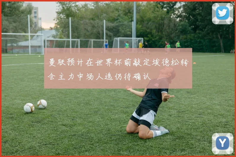 曼联预计在世界杯前敲定埃德松转会主力中场人选仍待确认