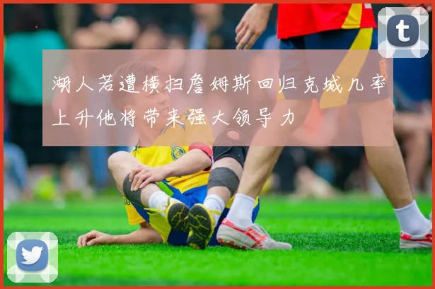 湖人若遭横扫詹姆斯回归克城几率上升他将带来强大领导力