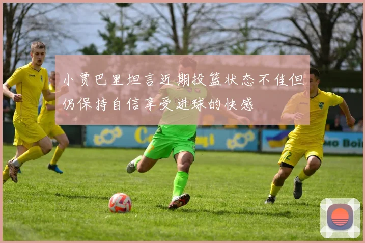 小贾巴里坦言近期投篮状态不佳但仍保持自信享受进球的快感