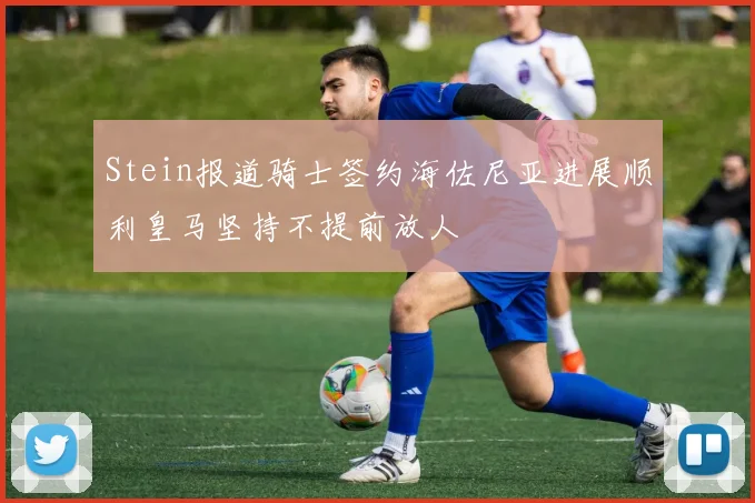 Stein报道骑士签约海佐尼亚进展顺利皇马坚持不提前放人